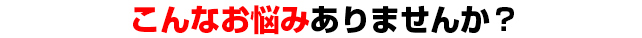 あなたは今こんなお悩みは、ありませんか？