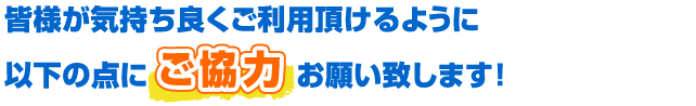 皆様が気持ち良くご利用頂けるように以下の点にご協力お願い致します！