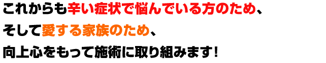 これからも辛い症状で悩んでいる方のため、そして愛する家族のため向上心をもって施術に取り組みます！