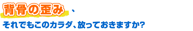 背骨の歪み、それでもこのカラダ、放っておきますか？