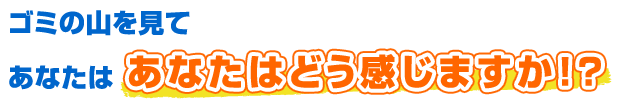 ゴミの山を見てあなたはどう感じますか！？